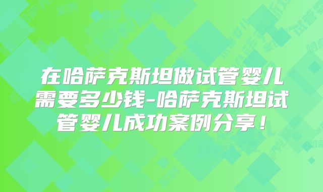 在哈萨克斯坦做试管婴儿需要多少钱-哈萨克斯坦试管婴儿成功案例分享！