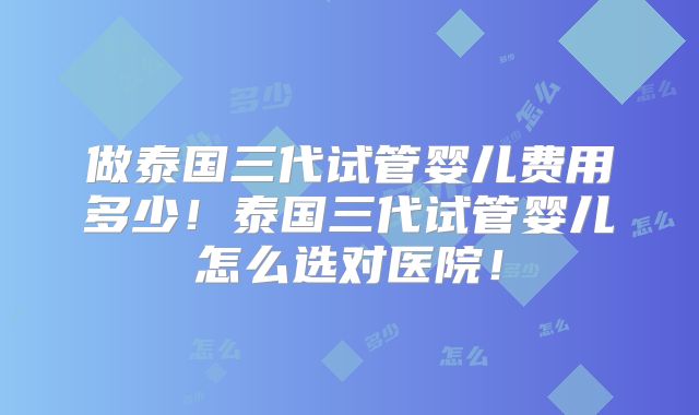 做泰国三代试管婴儿费用多少！泰国三代试管婴儿怎么选对医院！