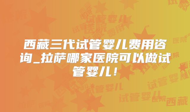 西藏三代试管婴儿费用咨询_拉萨哪家医院可以做试管婴儿！