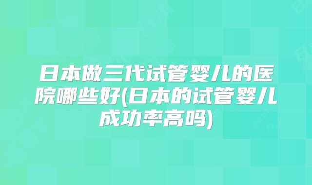 日本做三代试管婴儿的医院哪些好(日本的试管婴儿成功率高吗)