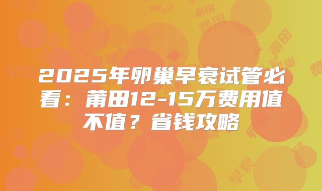 2025年卵巢早衰试管必看：莆田12-15万费用值不值？省钱攻略