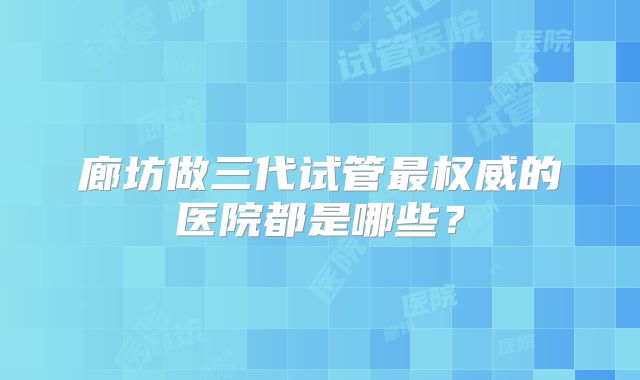 廊坊做三代试管最权威的医院都是哪些？