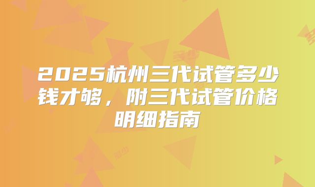 2025杭州三代试管多少钱才够，附三代试管价格明细指南