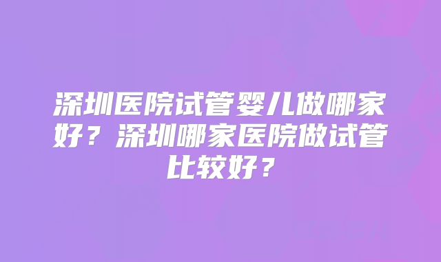 深圳医院试管婴儿做哪家好？深圳哪家医院做试管比较好？