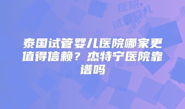 泰国试管婴儿医院哪家更值得信赖？杰特宁医院靠谱吗
