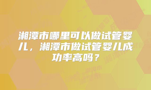 湘潭市哪里可以做试管婴儿，湘潭市做试管婴儿成功率高吗？