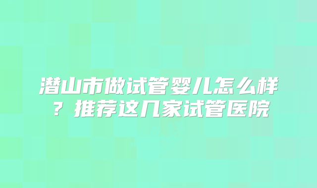 潜山市做试管婴儿怎么样？推荐这几家试管医院