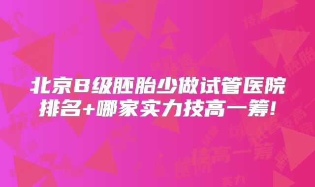 北京B级胚胎少做试管医院排名+哪家实力技高一筹!