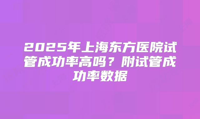 2025年上海东方医院试管成功率高吗?附试管成功率数据