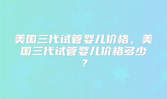 美国三代试管婴儿价格,美国三代试管婴儿价格多少?