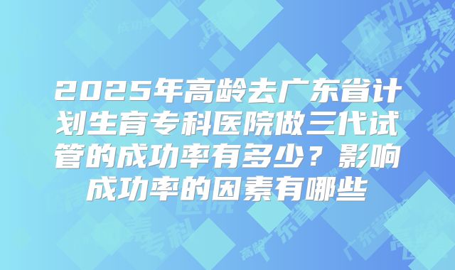 2025年高龄去广东省计划生育专科医院做三代试管的成功率有多少?影响成功率的因素有哪些