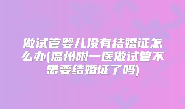 做试管婴儿没有结婚证怎么办(温州附一医做试管不需要结婚证了吗)