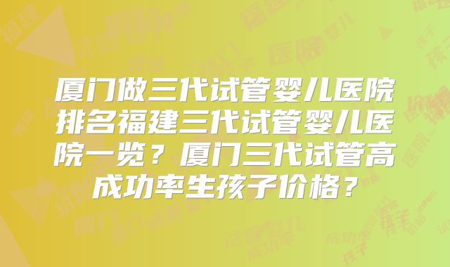 厦门做三代试管婴儿医院排名福建三代试管婴儿医院一览？厦门三代试管高成功率生孩子价格？