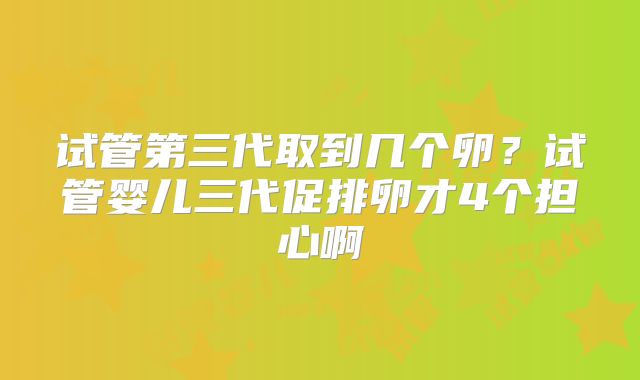 试管第三代取到几个卵？试管婴儿三代促排卵才4个担心啊