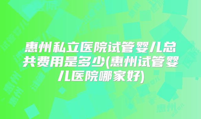 惠州私立医院试管婴儿总共费用是多少(惠州试管婴儿医院哪家好)