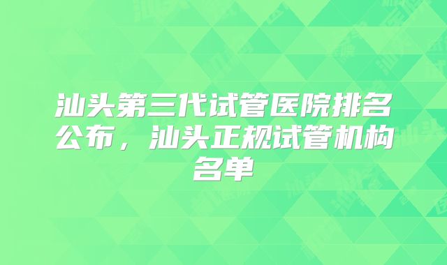汕头第三代试管医院排名公布,汕头正规试管机构名单