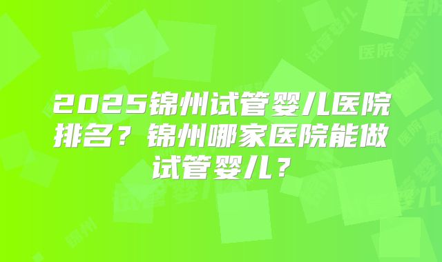 2025锦州试管婴儿医院排名?锦州哪家医院能做试管婴儿?