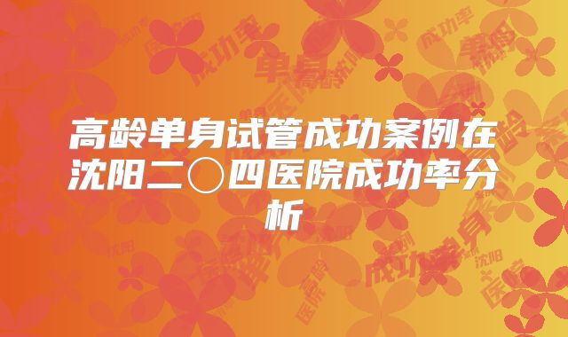 高龄单身试管成功案例在沈阳二〇四医院成功率分析