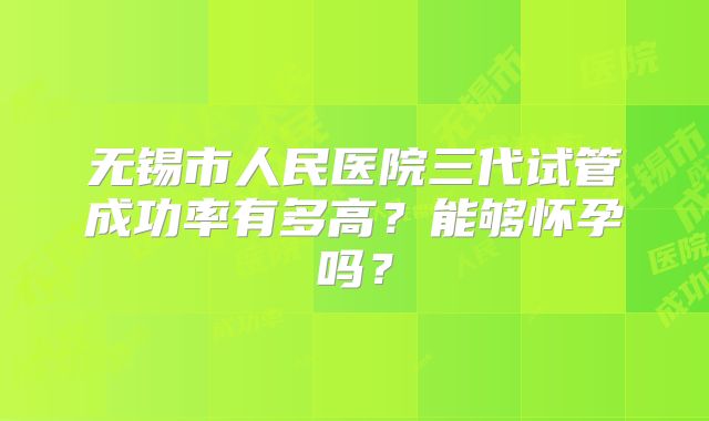 无锡市人民医院三代试管成功率有多高？能够怀孕吗？