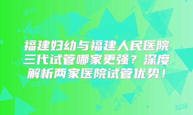 福建妇幼与福建人民医院三代试管哪家更强？深度解析两家医院试管优势！