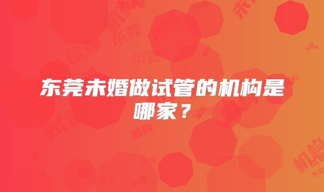 东莞未婚做试管的机构是哪家?