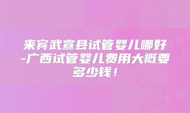 来宾武宣县试管婴儿哪好-广西试管婴儿费用大概要多少钱!
