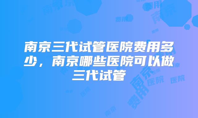 南京三代试管医院费用多少，南京哪些医院可以做三代试管