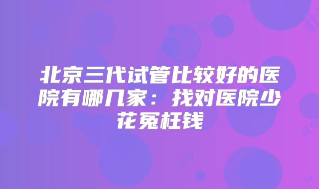 北京三代试管比较好的医院有哪几家：找对医院少花冤枉钱
