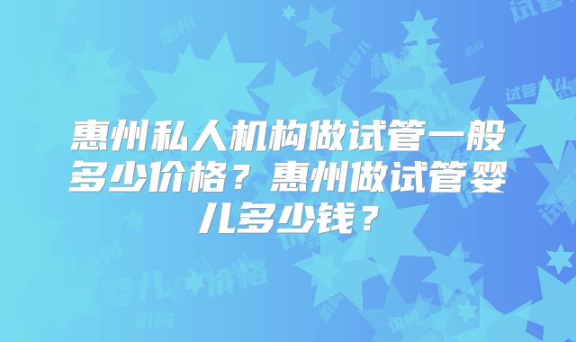 惠州私人机构做试管一般多少价格？惠州做试管婴儿多少钱？