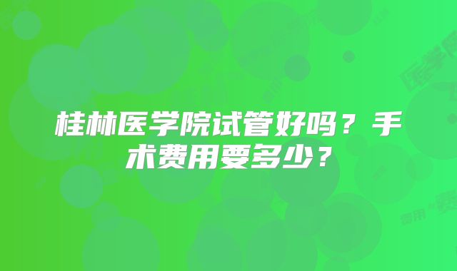 桂林医学院试管好吗？手术费用要多少？