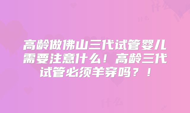 高龄做佛山三代试管婴儿需要注意什么！高龄三代试管必须羊穿吗？！