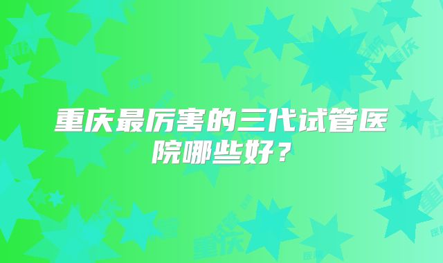 重庆最厉害的三代试管医院哪些好？