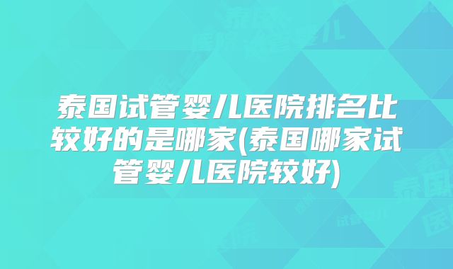泰国试管婴儿医院排名比较好的是哪家(泰国哪家试管婴儿医院较好)