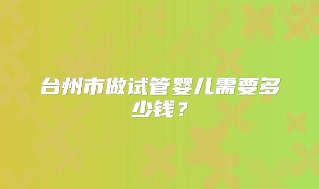 台州市做试管婴儿需要多少钱?