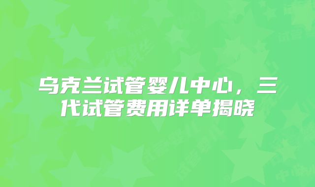 乌克兰试管婴儿中心，三代试管费用详单揭晓