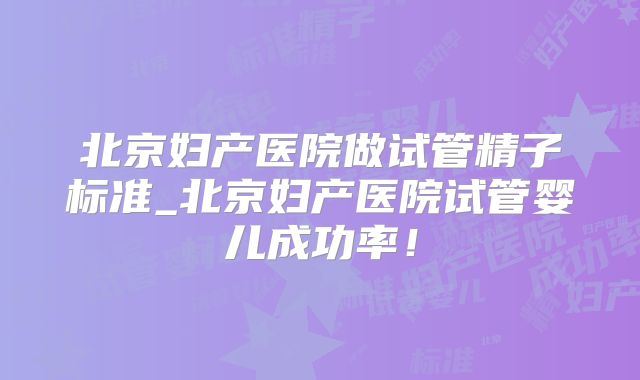 北京妇产医院做试管精子标准_北京妇产医院试管婴儿成功率！