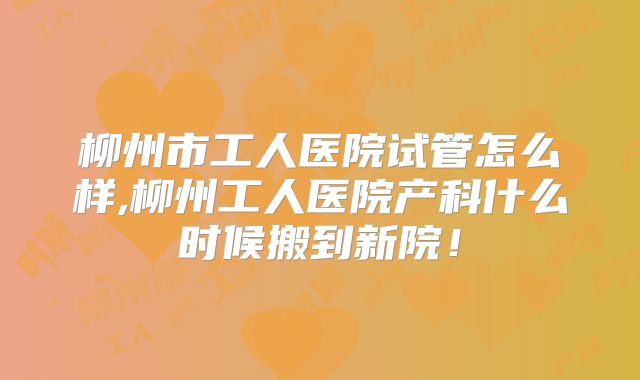 柳州市工人医院试管怎么样,柳州工人医院产科什么时候搬到新院！