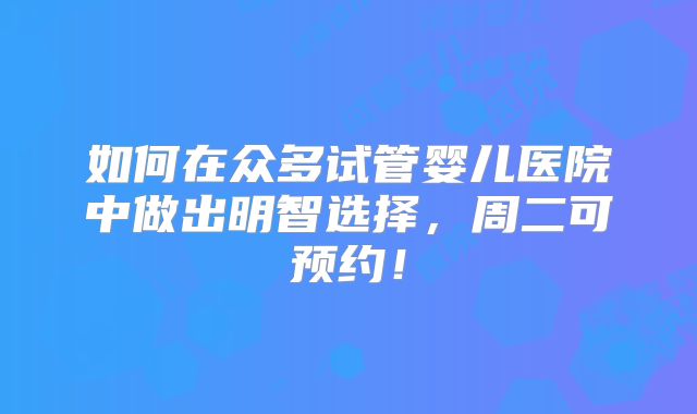 如何在众多试管婴儿医院中做出明智选择,周二可预约!