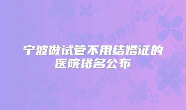 宁波做试管不用结婚证的医院排名公布