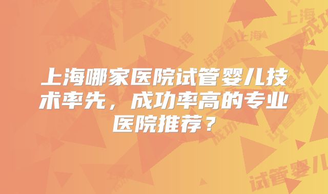 上海哪家医院试管婴儿技术率先,成功率高的专业医院推荐?