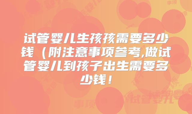 试管婴儿生孩孩需要多少钱(附注意事项参考,做试管婴儿到孩子出生需要多少钱!