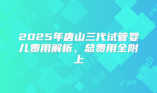 2025年唐山三代试管婴儿费用解析，总费用全附上