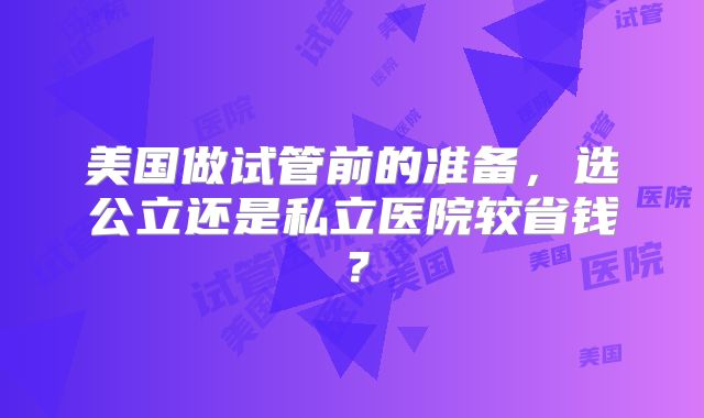 美国做试管前的准备，选公立还是私立医院较省钱？