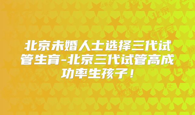 北京未婚人士选择三代试管生育-北京三代试管高成功率生孩子!