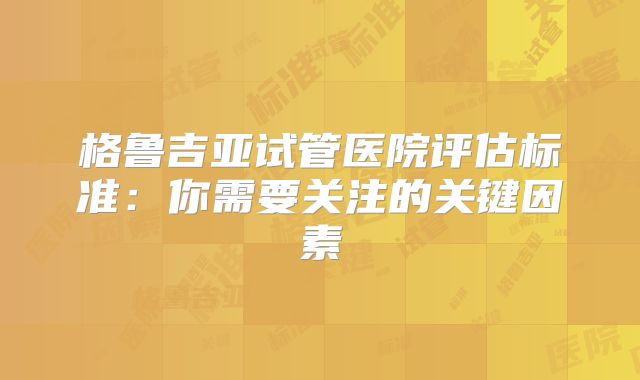 格鲁吉亚试管医院评估标准:你需要关注的关键因素