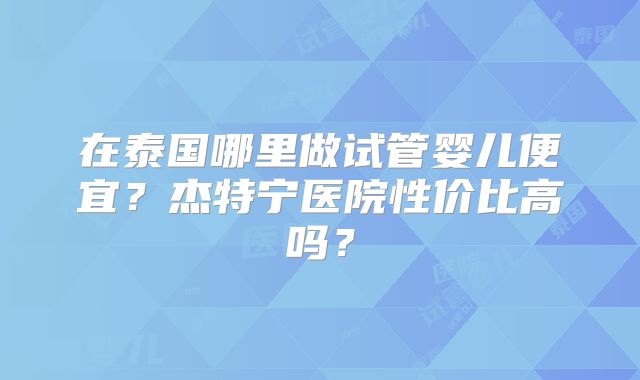在泰国哪里做试管婴儿便宜?杰特宁医院性价比高吗?