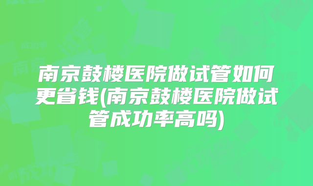 南京鼓楼医院做试管如何更省钱(南京鼓楼医院做试管成功率高吗)