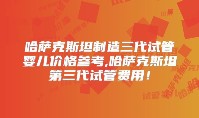 哈萨克斯坦制造三代试管婴儿价格参考,哈萨克斯坦第三代试管费用!
