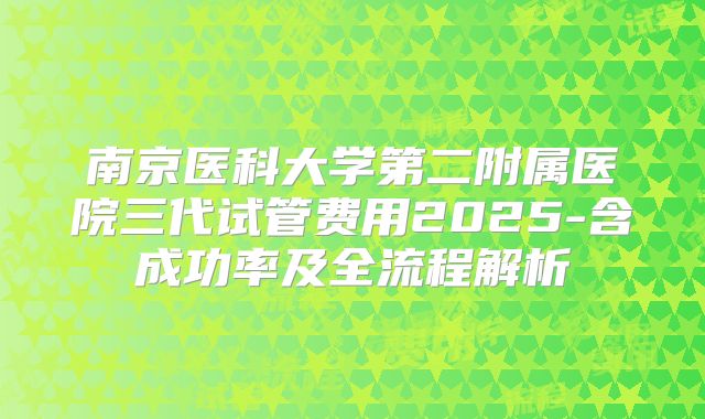 南京医科大学第二附属医院三代试管费用2025-含成功率及全流程解析