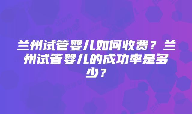兰州试管婴儿如何收费？兰州试管婴儿的成功率是多少？